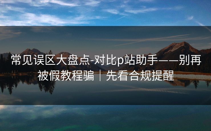 常见误区大盘点-对比p站助手——别再被假教程骗｜先看合规提醒