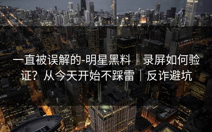 一直被误解的-明星黑料｜录屏如何验证？从今天开始不踩雷｜反诈避坑