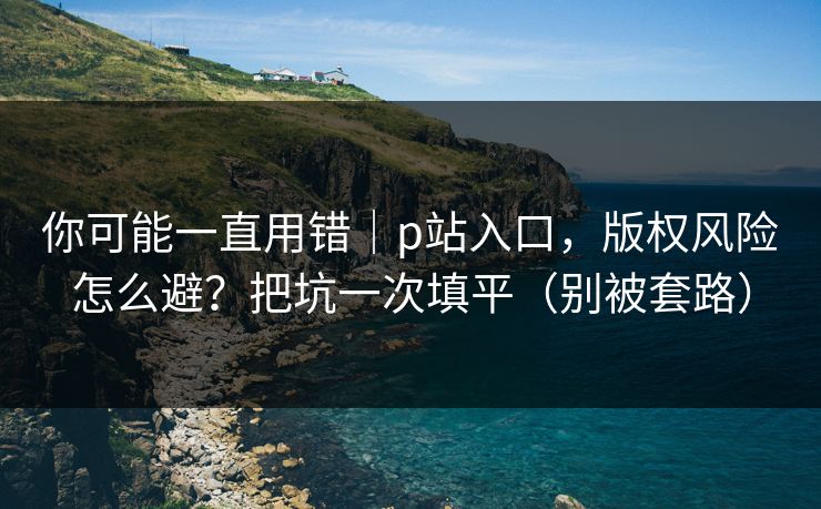你可能一直用错｜p站入口，版权风险怎么避？把坑一次填平（别被套路）