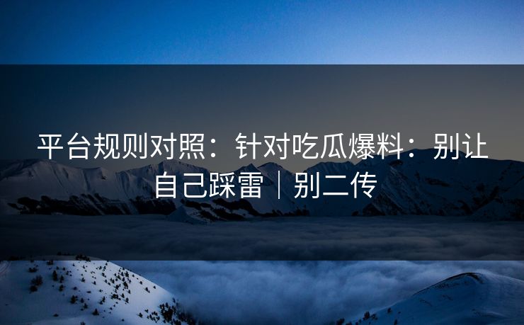 平台规则对照：针对吃瓜爆料：别让自己踩雷｜别二传
