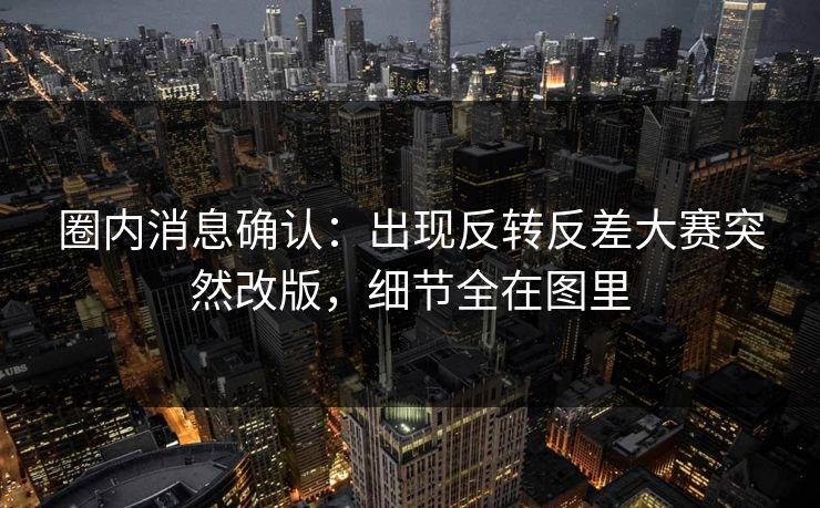 圈内消息确认：出现反转反差大赛突然改版，细节全在图里