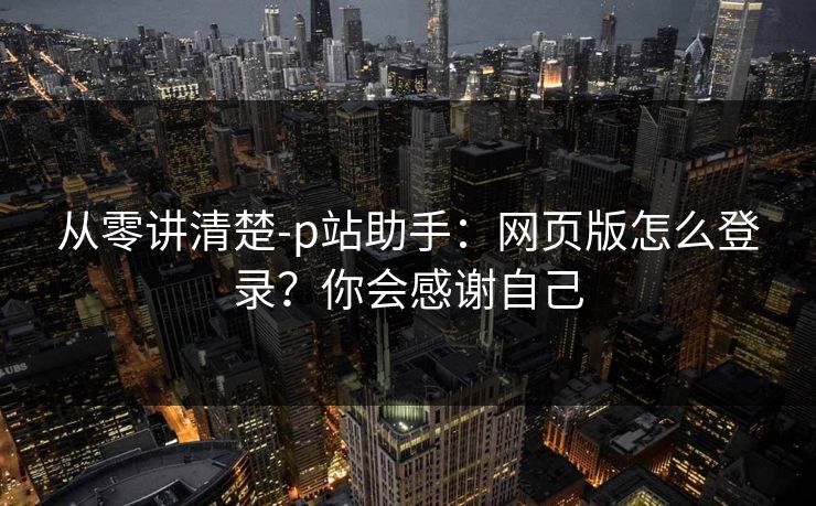 从零讲清楚-p站助手：网页版怎么登录？你会感谢自己