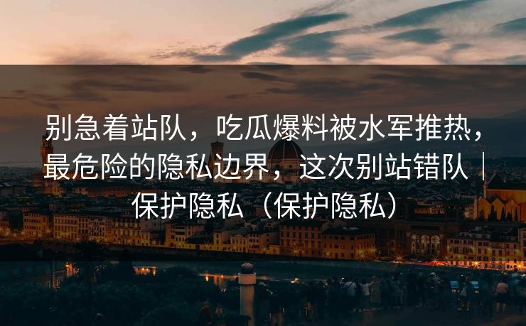 别急着站队，吃瓜爆料被水军推热，最危险的隐私边界，这次别站错队｜保护隐私（保护隐私）