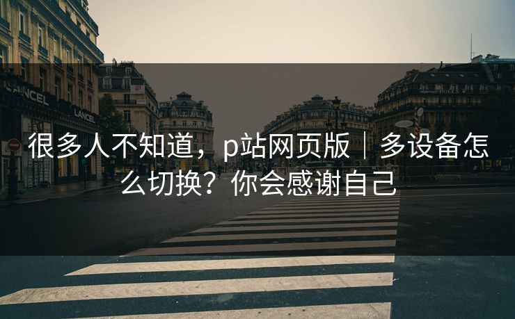 很多人不知道，p站网页版｜多设备怎么切换？你会感谢自己