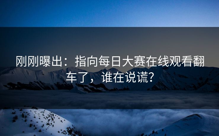 刚刚曝出：指向每日大赛在线观看翻车了，谁在说谎？