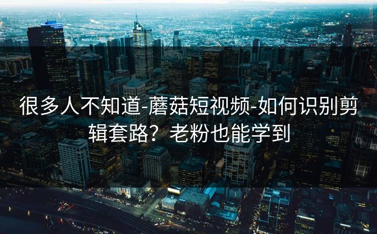 很多人不知道-蘑菇短视频-如何识别剪辑套路？老粉也能学到