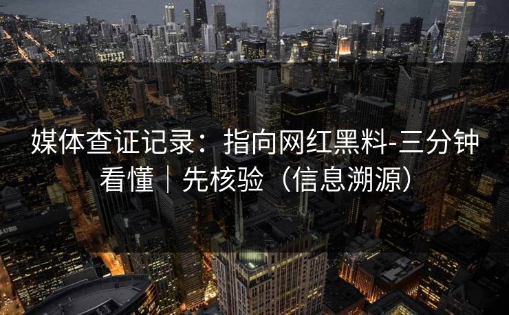 媒体查证记录:指向网红黑料-三分钟看懂|先核验(信息溯源)