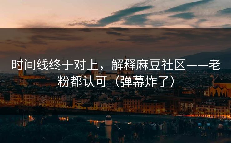 时间线终于对上,解释麻豆社区——老粉都认可(弹幕炸了)