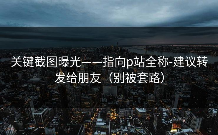 关键截图曝光——指向p站全称-建议转发给朋友（别被套路）