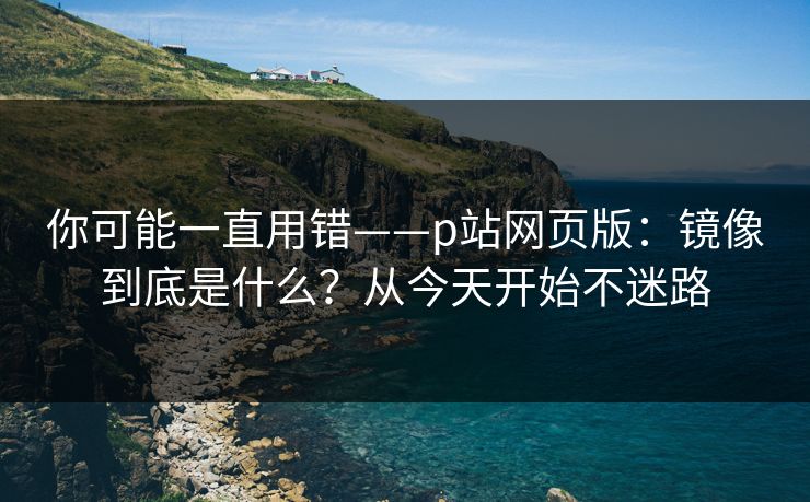 你可能一直用错——p站网页版：镜像到底是什么？从今天开始不迷路