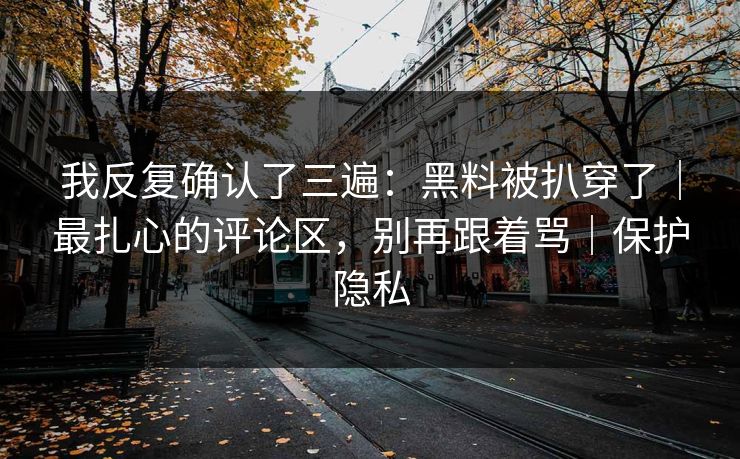 我反复确认了三遍：黑料被扒穿了｜最扎心的评论区，别再跟着骂｜保护隐私