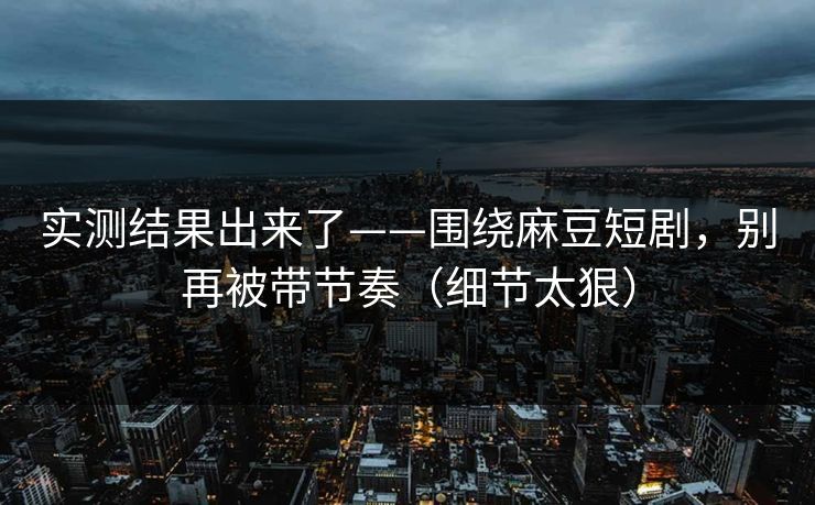 实测结果出来了——围绕麻豆短剧，别再被带节奏（细节太狠）