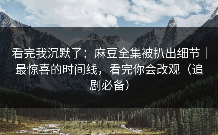 看完我沉默了：麻豆全集被扒出细节｜最惊喜的时间线，看完你会改观（追剧必备）