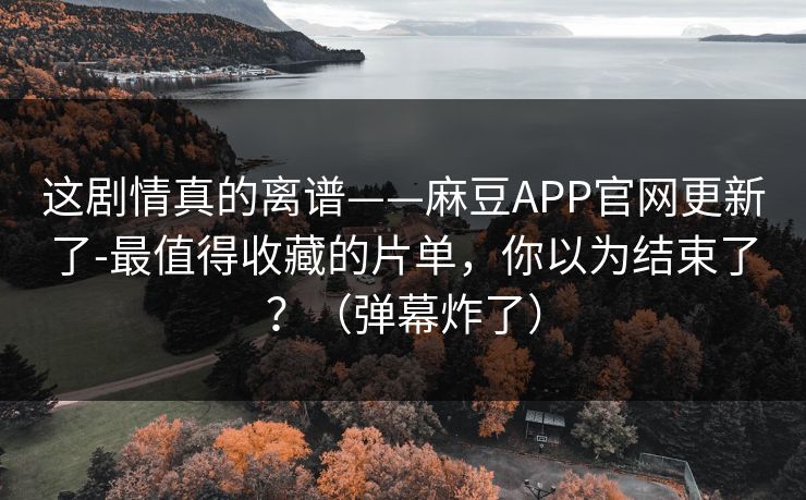 这剧情真的离谱——麻豆APP官网更新了-最值得收藏的片单，你以为结束了？（弹幕炸了）