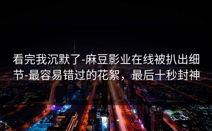 看完我沉默了-麻豆影业在线被扒出细节-最容易错过的花絮，最后十秒封神