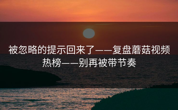 被忽略的提示回来了——复盘蘑菇视频热榜——别再被带节奏