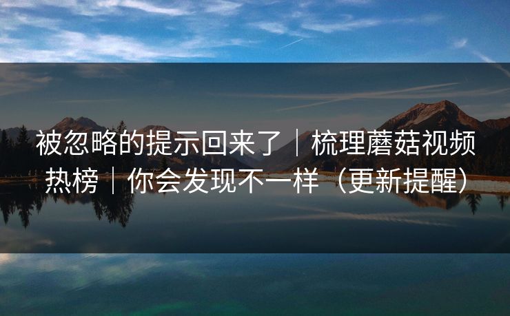 被忽略的提示回来了｜梳理蘑菇视频热榜｜你会发现不一样（更新提醒）