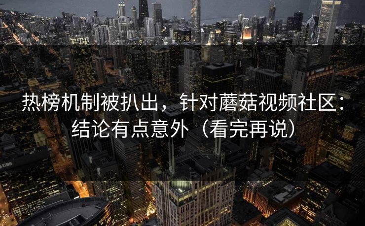 热榜机制被扒出,针对蘑菇视频社区:结论有点意外(看完再说)