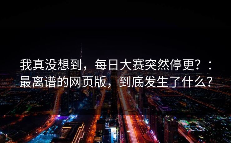 我真没想到，每日大赛突然停更？：最离谱的网页版，到底发生了什么？