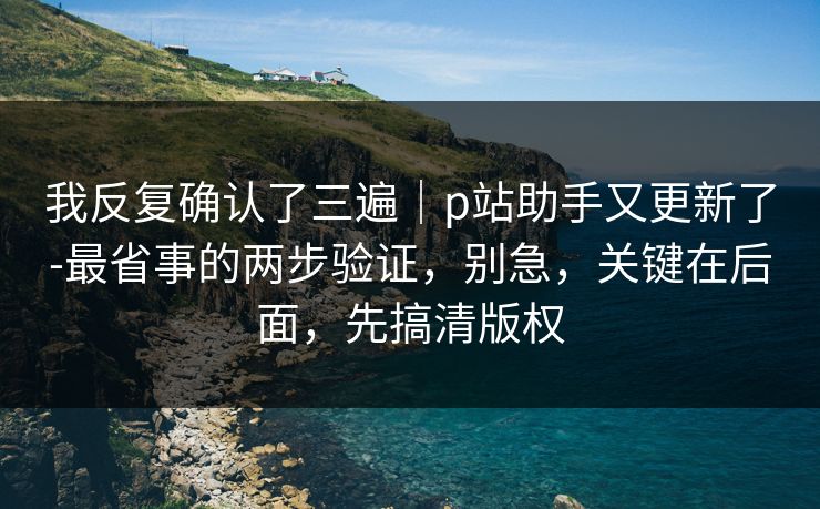 我反复确认了三遍｜p站助手又更新了-最省事的两步验证，别急，关键在后面，先搞清版权