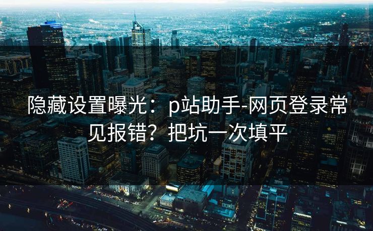 隐藏设置曝光：p站助手-网页登录常见报错？把坑一次填平