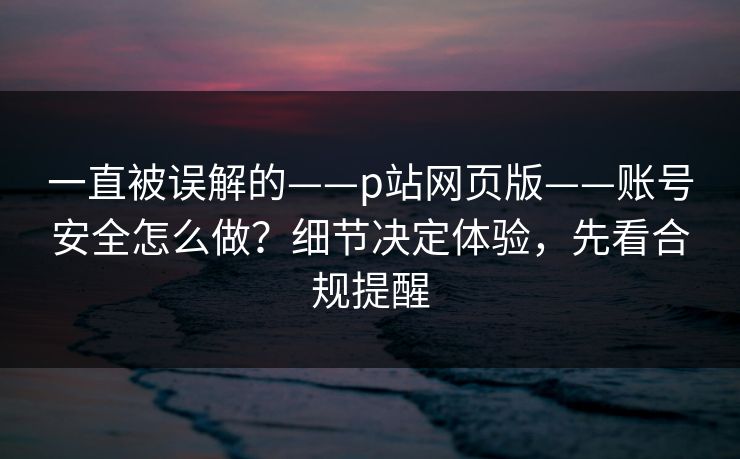 一直被误解的——p站网页版——账号安全怎么做？细节决定体验，先看合规提醒
