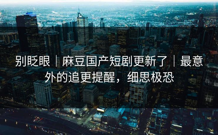别眨眼｜麻豆国产短剧更新了｜最意外的追更提醒，细思极恐