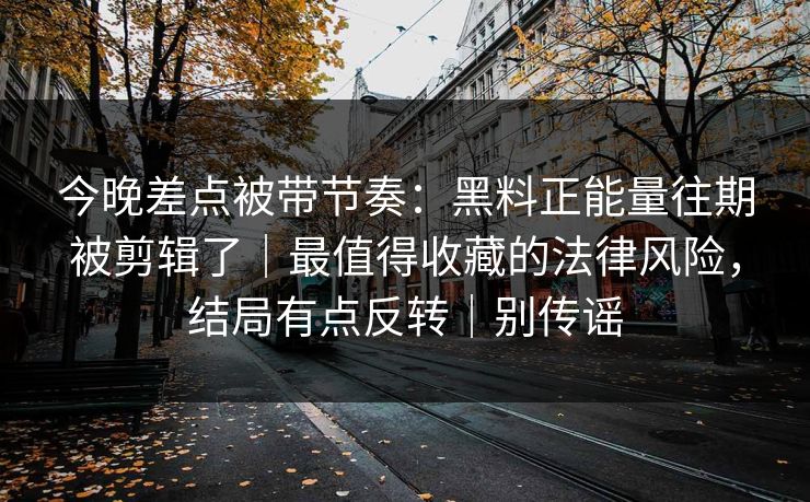 今晚差点被带节奏:黑料正能量往期被剪辑了|最值得收藏的法律风险,结局有点反转|别传谣