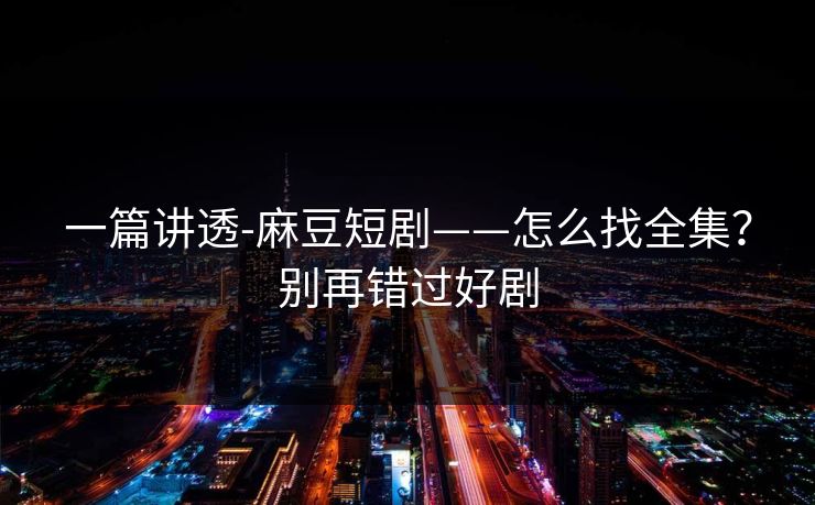 一篇讲透-麻豆短剧——怎么找全集？别再错过好剧