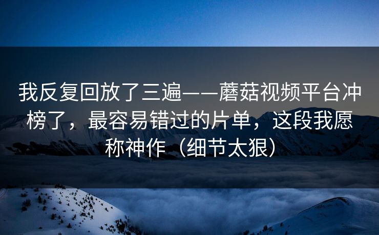 我反复回放了三遍——蘑菇视频平台冲榜了，最容易错过的片单，这段我愿称神作（细节太狠）