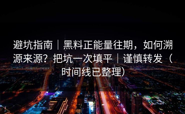 避坑指南｜黑料正能量往期，如何溯源来源？把坑一次填平｜谨慎转发（时间线已整理）