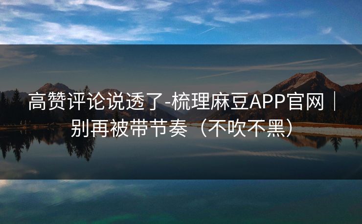高赞评论说透了-梳理麻豆APP官网｜别再被带节奏（不吹不黑）