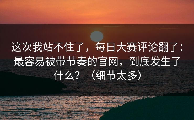 这次我站不住了，每日大赛评论翻了：最容易被带节奏的官网，到底发生了什么？（细节太多）