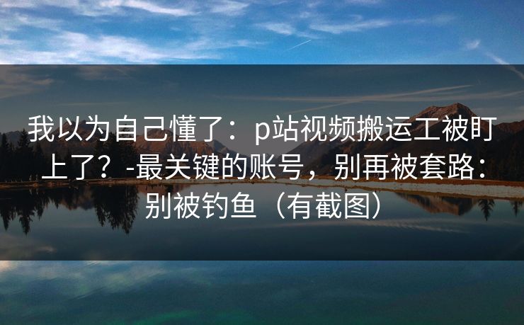 我以为自己懂了：p站视频搬运工被盯上了？-最关键的账号，别再被套路：别被钓鱼（有截图）