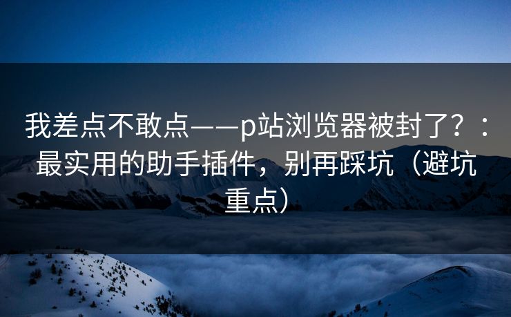 我差点不敢点——p站浏览器被封了？：最实用的助手插件，别再踩坑（避坑重点）