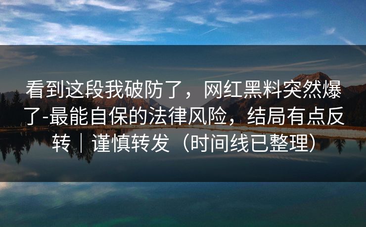 看到这段我破防了，网红黑料突然爆了-最能自保的法律风险，结局有点反转｜谨慎转发（时间线已整理）