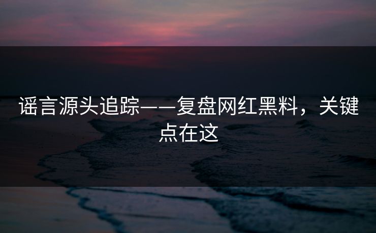 谣言源头追踪——复盘网红黑料，关键点在这