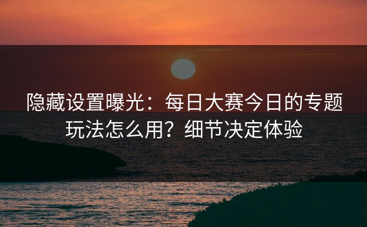 隐藏设置曝光：每日大赛今日的专题玩法怎么用？细节决定体验