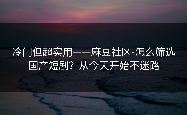 冷门但超实用——麻豆社区-怎么筛选国产短剧？从今天开始不迷路