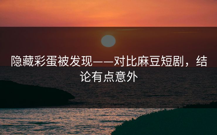 隐藏彩蛋被发现——对比麻豆短剧，结论有点意外