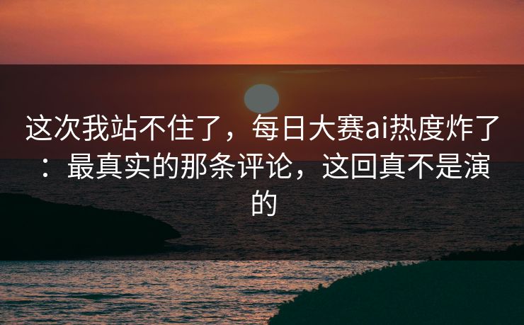 这次我站不住了，每日大赛ai热度炸了：最真实的那条评论，这回真不是演的