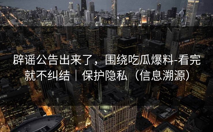 辟谣公告出来了，围绕吃瓜爆料-看完就不纠结｜保护隐私（信息溯源）