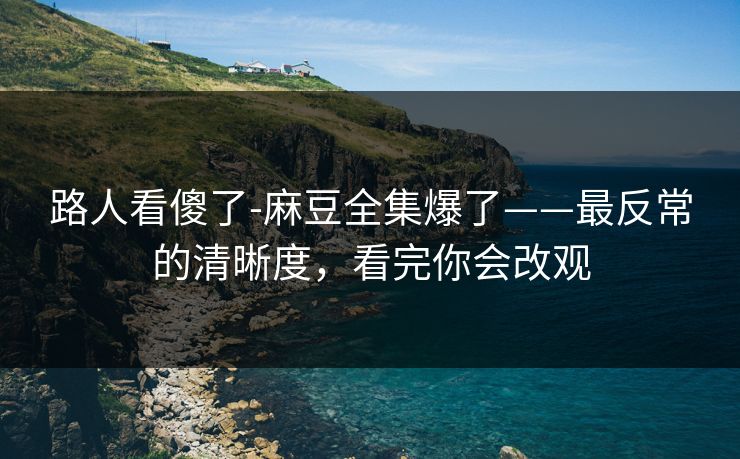路人看傻了-麻豆全集爆了——最反常的清晰度，看完你会改观