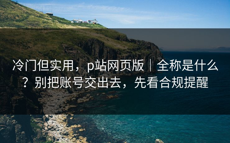冷门但实用，p站网页版｜全称是什么？别把账号交出去，先看合规提醒