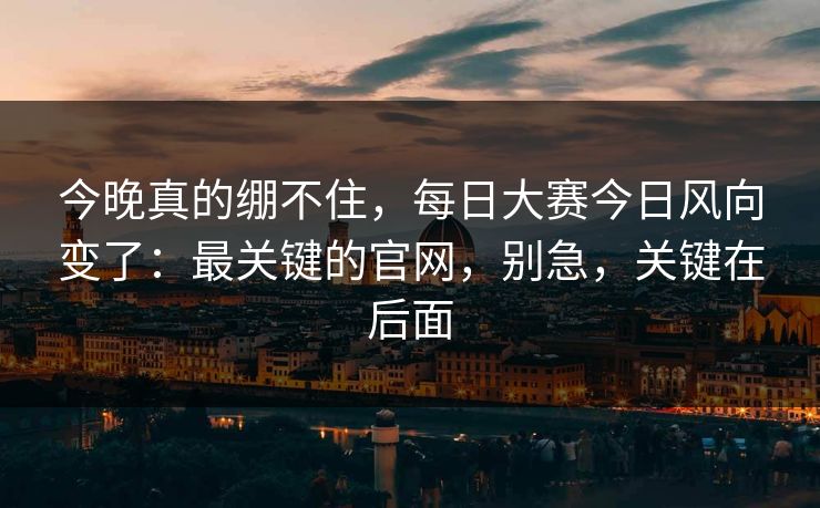 今晚真的绷不住，每日大赛今日风向变了：最关键的官网，别急，关键在后面