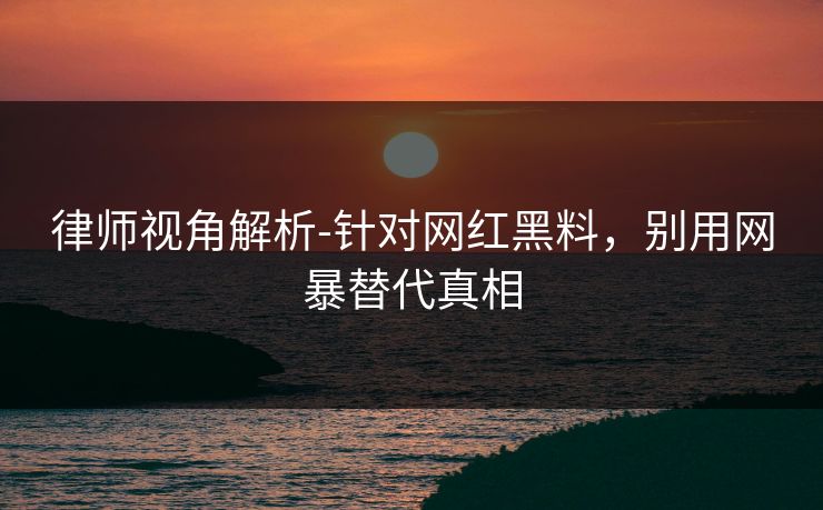 律师视角解析-针对网红黑料，别用网暴替代真相