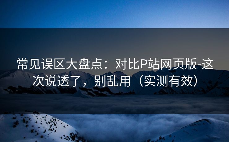 常见误区大盘点：对比P站网页版-这次说透了，别乱用（实测有效）