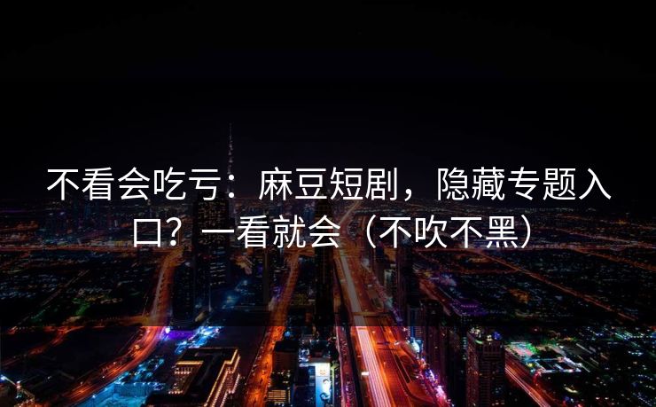 不看会吃亏：麻豆短剧，隐藏专题入口？一看就会（不吹不黑）