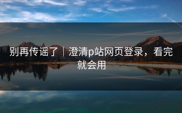 别再传谣了｜澄清p站网页登录，看完就会用