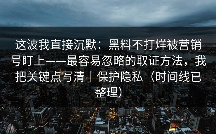 这波我直接沉默：黑料不打烊被营销号盯上——最容易忽略的取证方法，我把关键点写清｜保护隐私（时间线已整理）